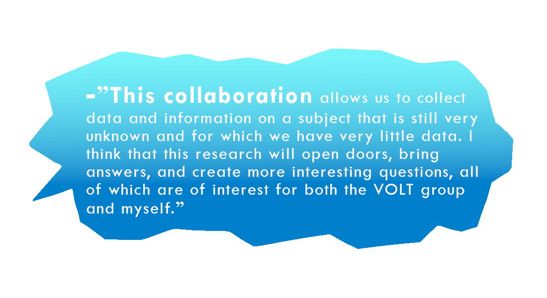 -”This collaboration allows us to collect data and information on a subject that is still very unknown and for which we have very little data. I think that this research will open doors, bring answers, and create more interesting questions, all of which are of interest for both the VOLT group and myself.”